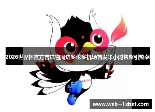 2026世界杯官方吉祥物周边多伦多机场首发半小时售罄引热潮