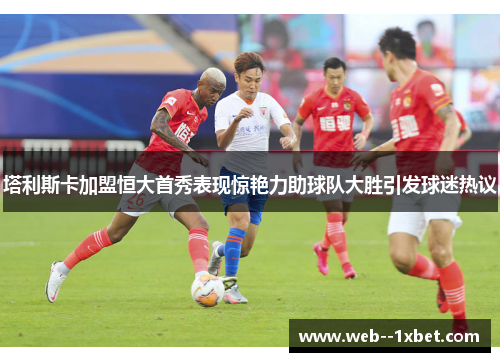 塔利斯卡加盟恒大首秀表现惊艳力助球队大胜引发球迷热议