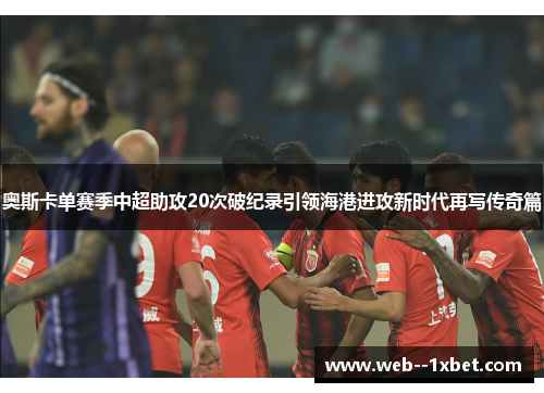 奥斯卡单赛季中超助攻20次破纪录引领海港进攻新时代再写传奇篇