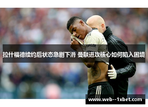 拉什福德续约后状态急剧下滑 曼联进攻核心如何陷入困境