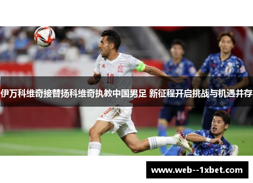伊万科维奇接替扬科维奇执教中国男足 新征程开启挑战与机遇并存